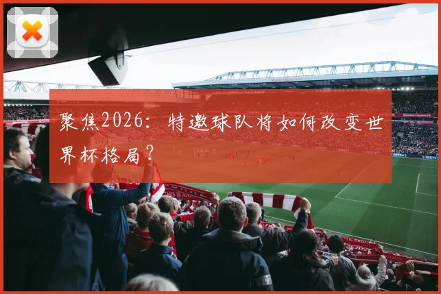 聚焦2026:特邀球队将如何改变世界杯格局?
