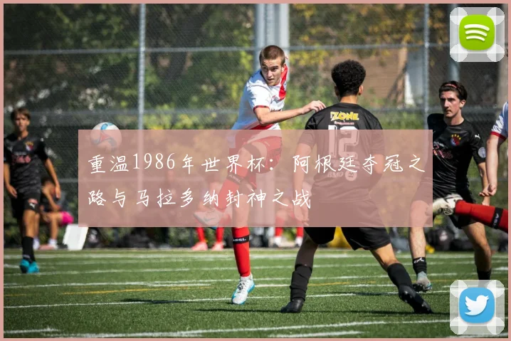 重温1986年世界杯：阿根廷夺冠之路与马拉多纳封神之战