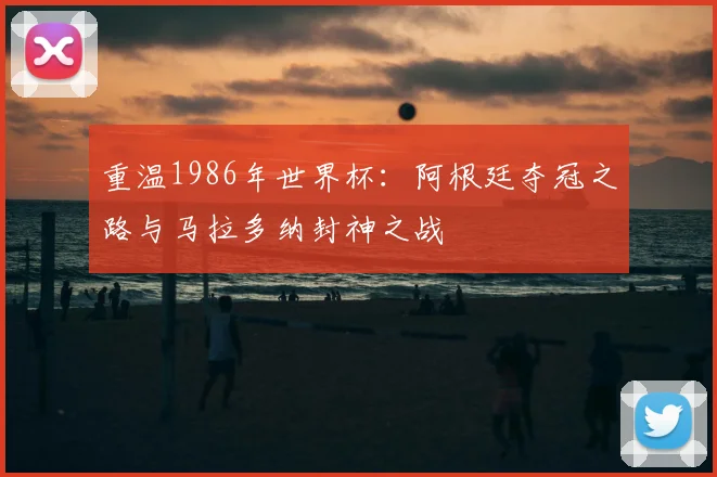 重温1986年世界杯:阿根廷夺冠之路与马拉多纳封神之战