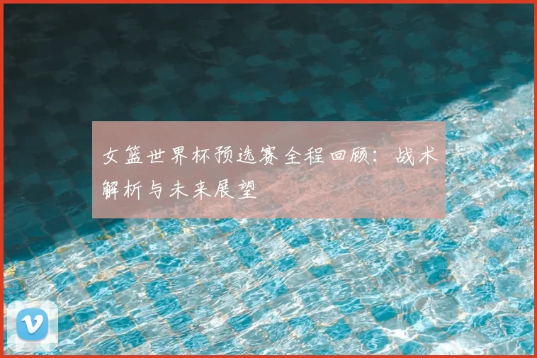 女篮世界杯预选赛全程回顾：战术解析与未来展望