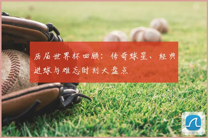 历届世界杯回顾:传奇球星、经典进球与难忘时刻大盘点
